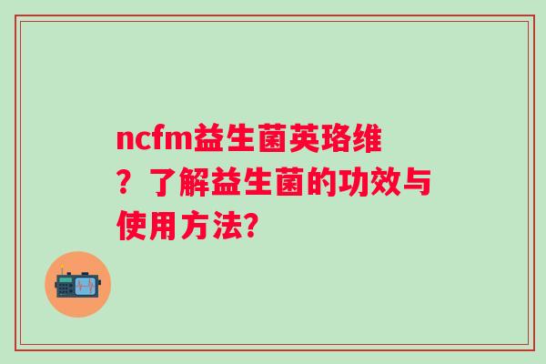 ncfm益生菌英珞维?了解益生菌的功效与使用方法? ncfm益生菌英珞维?了解益生菌的功效与使用方法?