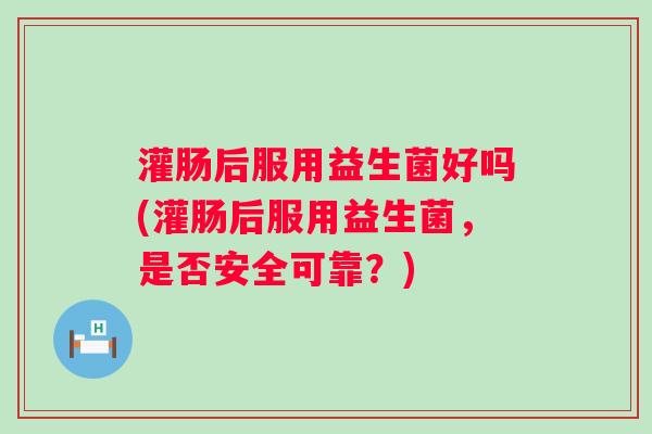 灌肠后服用益生菌好吗(灌肠后服用益生菌，是否安全可靠？)