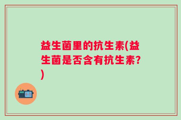 益生菌里的抗生素(益生菌是否含有抗生素?) 益生菌里的抗生素(益生菌是否含有抗生素?)