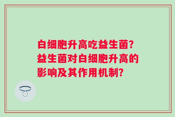 升高吃益生菌?益生菌对升高的影响及其作用机制? 升高吃益生菌?益生菌对升高的影响及其作用机制?