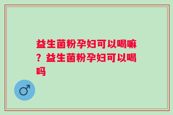 益生菌粉孕妇可以喝嘛？益生菌粉孕妇可以喝吗