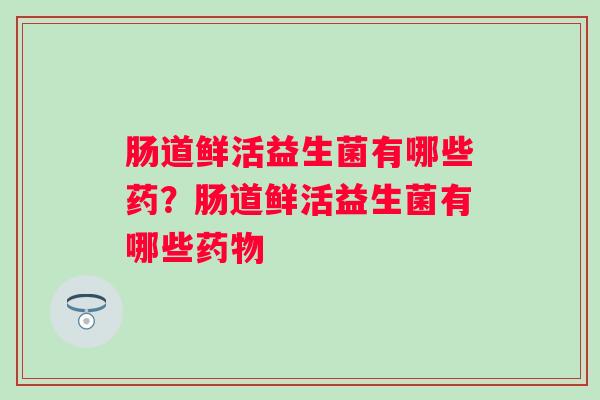 肠道鲜活益生菌有哪些药？肠道鲜活益生菌有哪些