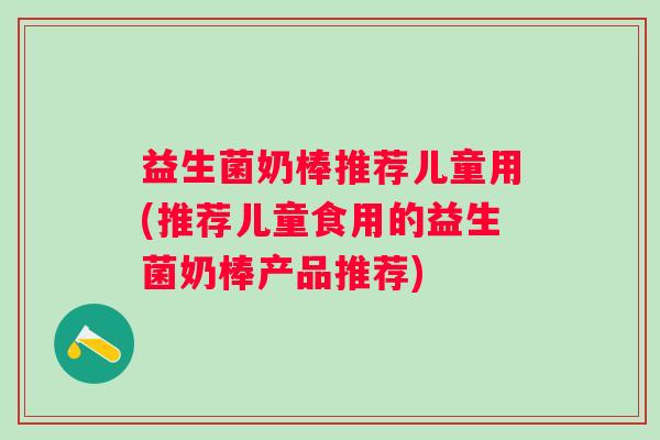 益生菌奶棒推荐儿童用(推荐儿童食用的益生菌奶棒产品推荐)