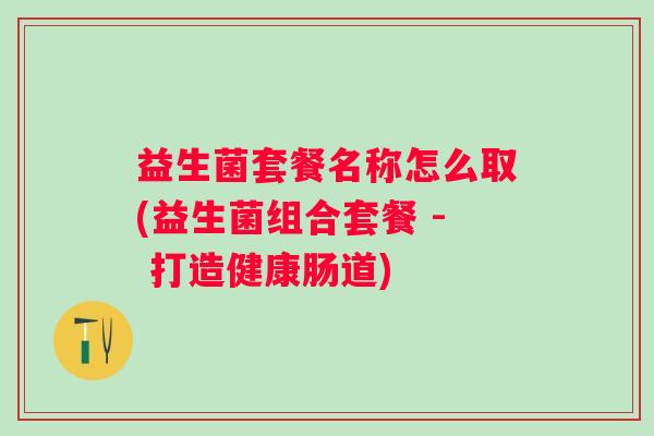 益生菌套餐名称怎么取(益生菌组合套餐 - 打造健康肠道)