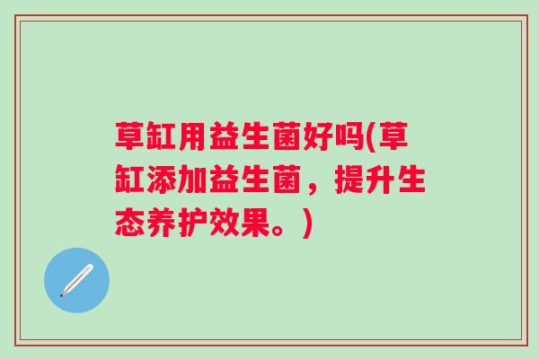 草缸用益生菌好吗(草缸添加益生菌，提升生态养护效果。)
