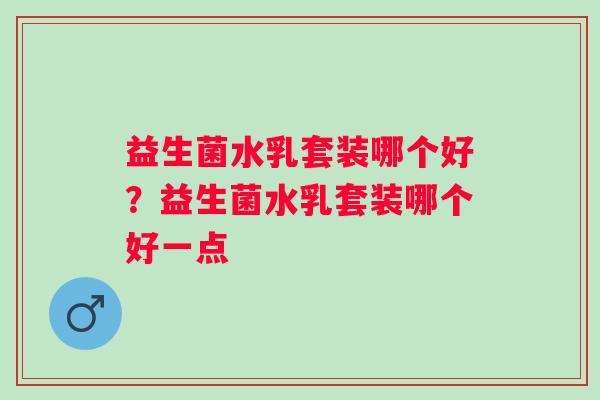 益生菌水乳套装哪个好?益生菌水乳套装哪个好一点 益生菌水乳套装哪个好?益生菌水乳套装哪个好一点