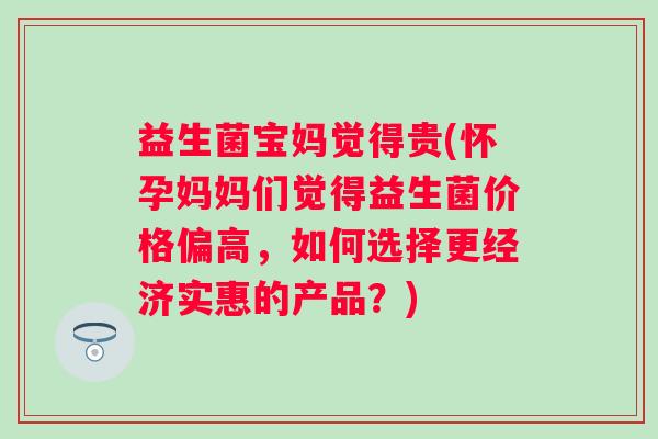 益生菌宝妈觉得贵(怀孕妈妈们觉得益生菌价格偏高，如何选择更经济实惠的产品？)