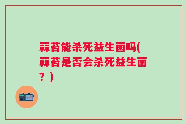 蒜苔能杀死益生菌吗(蒜苔是否会杀死益生菌？)