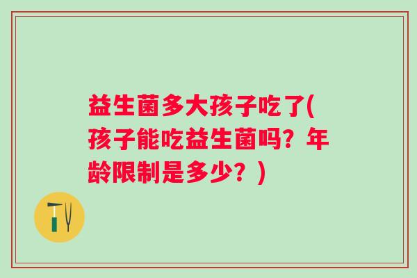 益生菌多大孩子吃了(孩子能吃益生菌吗?年龄限制是多少?) 益生菌多大孩子吃了(孩子能吃益生菌吗?年龄限制是多少?)