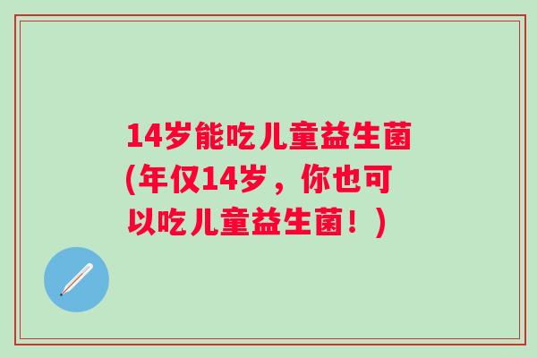 14岁能吃儿童益生菌(年仅14岁，你也可以吃儿童益生菌！)