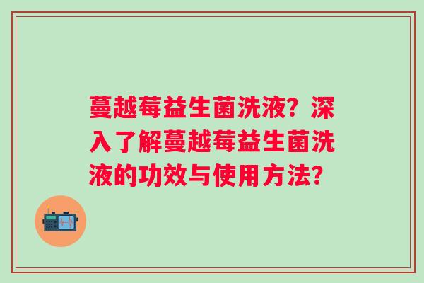 蔓越莓益生菌洗液?深入了解蔓越莓益生菌洗液的功效与使用方法? 蔓越莓益生菌洗液?深入了解蔓越莓益生菌洗液的功效与使用方法?