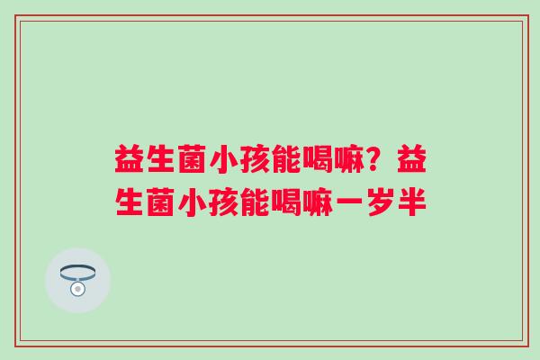 益生菌小孩能喝嘛?益生菌小孩能喝嘛一岁半 益生菌小孩能喝嘛?益生菌小孩能喝嘛一岁半
