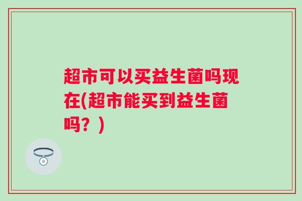 超市可以买益生菌吗现在(超市能买到益生菌吗?) 超市可以买益生菌吗现在(超市能买到益生菌吗?)