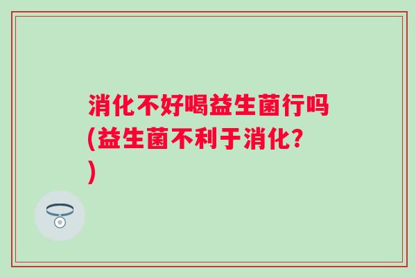 消化不好喝益生菌行吗(益生菌不利于消化？)
