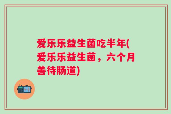 爱乐乐益生菌吃半年(爱乐乐益生菌，六个月善待肠道)