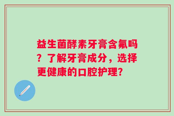 益生菌酵素牙膏含氟吗?了解牙膏成分,选择更健康的口腔护理? 益生菌酵素牙膏含氟吗?了解牙膏成分,选择更健康的口腔护理?