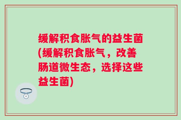 缓解积食的益生菌(缓解积食,改善肠道微生态,选择这些益生菌) 缓解积食的益生菌(缓解积食,改善肠道微生态,选择这些益生菌)