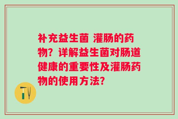 补充益生菌 灌肠的？详解益生菌对肠道健康的重要性及灌肠的使用方法？