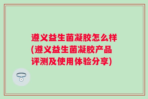 遵义益生菌凝胶怎么样(遵义益生菌凝胶产品评测及使用体验分享)