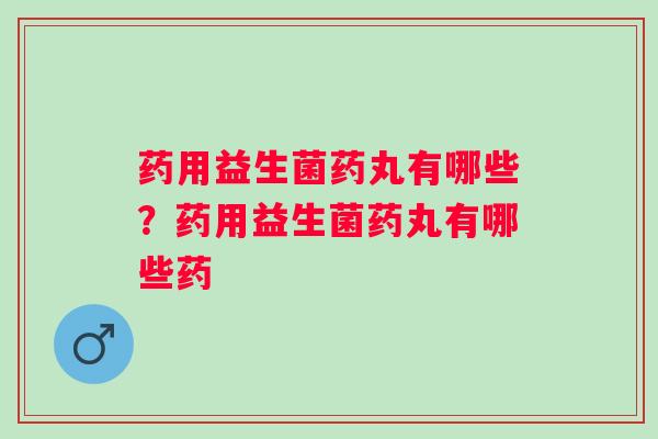 药用益生菌药丸有哪些?药用益生菌药丸有哪些药 药用益生菌药丸有哪些?药用益生菌药丸有哪些药