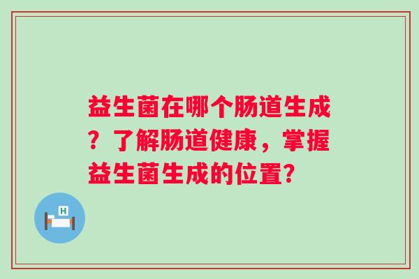 益生菌在哪个肠道生成?了解肠道健康,掌握益生菌生成的位置? 益生菌在哪个肠道生成?了解肠道健康,掌握益生菌生成的位置?