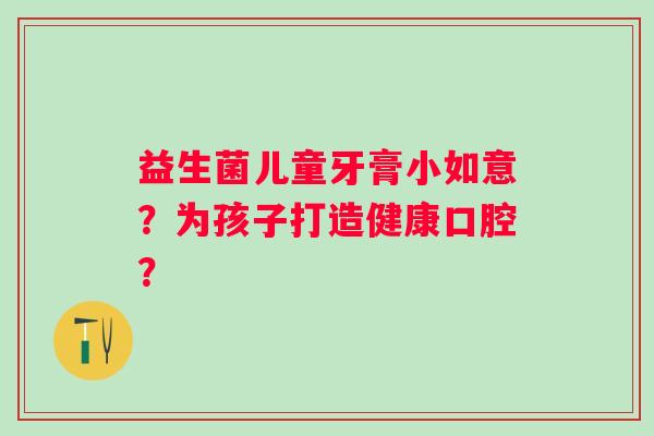 益生菌儿童牙膏小如意?为孩子打造健康口腔? 益生菌儿童牙膏小如意?为孩子打造健康口腔?