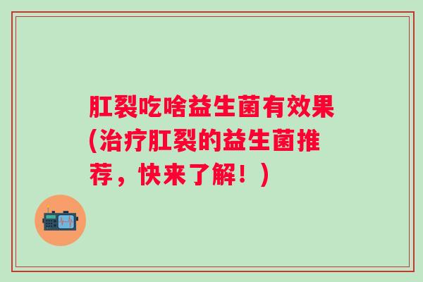 肛裂吃啥益生菌有效果(肛裂的益生菌推荐,快来了解!) 肛裂吃啥益生菌有效果(肛裂的益生菌推荐,快来了解!)