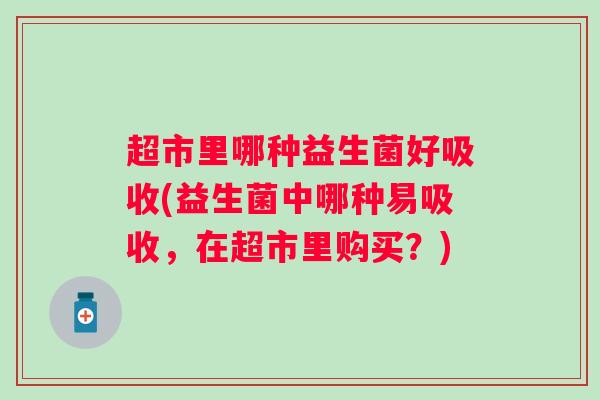 超市里哪种益生菌好吸收(益生菌中哪种易吸收,在超市里购买?) 超市里哪种益生菌好吸收(益生菌中哪种易吸收,在超市里购买?)