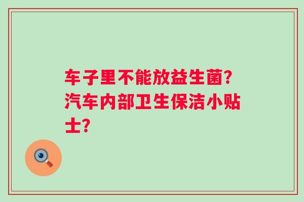 车子里不能放益生菌？汽车内部卫生保洁小贴士？