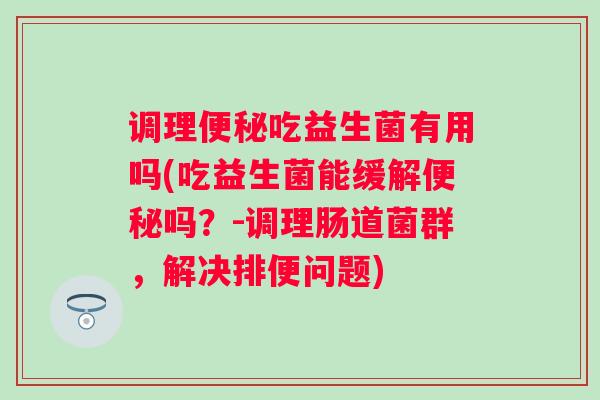调理吃益生菌有用吗(吃益生菌能缓解吗?-调理肠道菌群,解决排便问题) 调理吃益生菌有用吗(吃益生菌能缓解吗?-调理肠道菌群,解决排便问题)