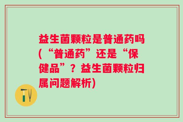 益生菌颗粒是普通药吗(“普通药”还是“保健品”？益生菌颗粒归属问题解析)