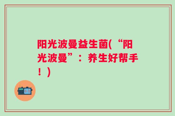 阳光波曼益生菌(“阳光波曼”:养生好帮手!) 阳光波曼益生菌(“阳光波曼”:养生好帮手!)