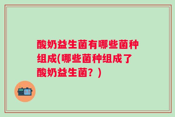 酸奶益生菌有哪些菌种组成(哪些菌种组成了酸奶益生菌？)