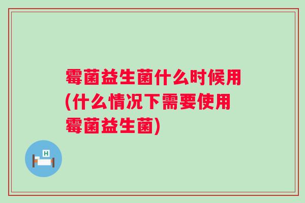 霉菌益生菌什么时候用(什么情况下需要使用霉菌益生菌)