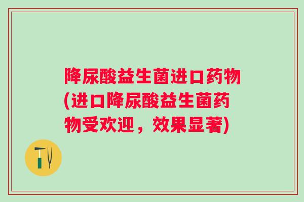 降尿酸益生菌进口药物(进口降尿酸益生菌药物受欢迎，效果显著)