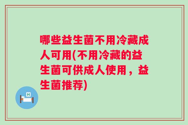 哪些益生菌不用冷藏成人可用(不用冷藏的益生菌可供成人使用,益生菌推荐) 哪些益生菌不用冷藏成人可用(不用冷藏的益生菌可供成人使用,益生菌推荐)