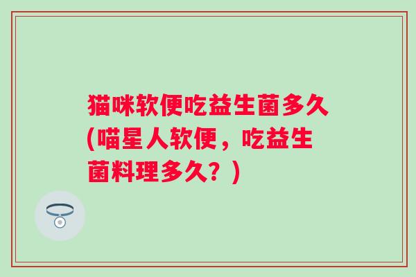 猫咪软便吃益生菌多久(喵星人软便,吃益生菌料理多久?) 猫咪软便吃益生菌多久(喵星人软便,吃益生菌料理多久?)