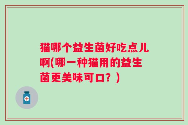 猫哪个益生菌好吃点儿啊(哪一种猫用的益生菌更美味可口?) 猫哪个益生菌好吃点儿啊(哪一种猫用的益生菌更美味可口?)