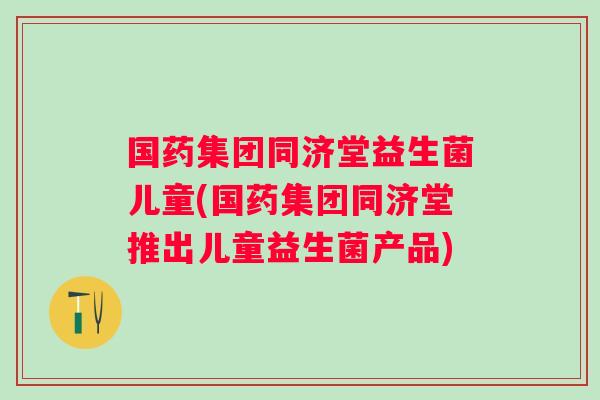 国药集团同济堂益生菌儿童(国药集团同济堂推出儿童益生菌产品) 国药集团同济堂益生菌儿童(国药集团同济堂推出儿童益生菌产品)