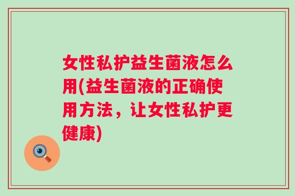 女性私护益生菌液怎么用(益生菌液的正确使用方法，让女性私护更健康)