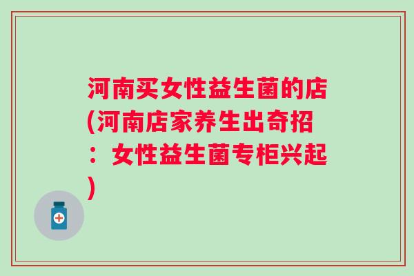 河南买女性益生菌的店(河南店家养生出奇招：女性益生菌专柜兴起)