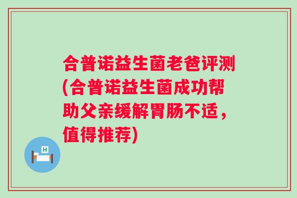 合普诺益生菌老爸评测(合普诺益生菌成功帮助父亲缓解胃肠不适，值得推荐)