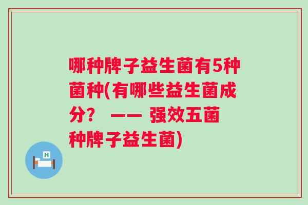 哪种牌子益生菌有5种菌种(有哪些益生菌成分? —— 强效五菌种牌子益生菌) 哪种牌子益生菌有5种菌种(有哪些益生菌成分? —— 强效五菌种牌子益生菌)