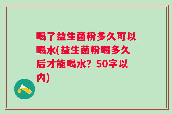 喝了益生菌粉多久可以喝水(益生菌粉喝多久后才能喝水?50字以内) 喝了益生菌粉多久可以喝水(益生菌粉喝多久后才能喝水?50字以内)