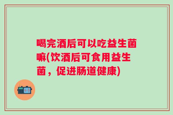 喝完酒后可以吃益生菌嘛(饮酒后可食用益生菌,促进肠道健康) 喝完酒后可以吃益生菌嘛(饮酒后可食用益生菌,促进肠道健康)