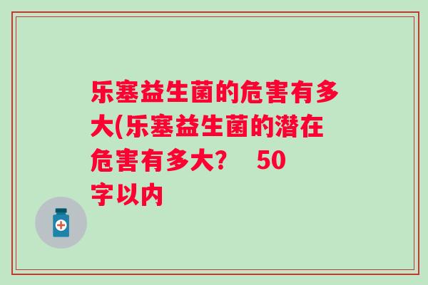 乐塞益生菌的危害有多大(乐塞益生菌的潜在危害有多大? 50字以内 乐塞益生菌的危害有多大(乐塞益生菌的潜在危害有多大? 50字以内