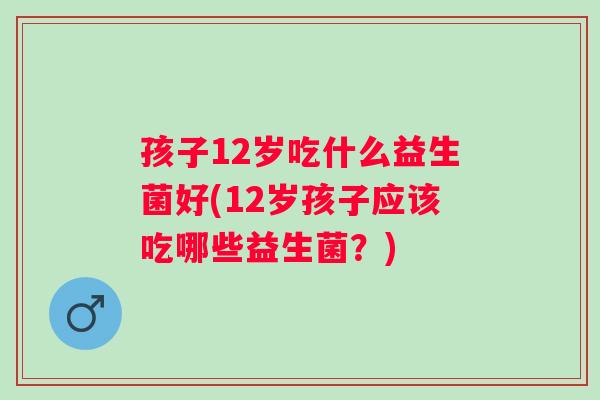 孩子12岁吃什么益生菌好(12岁孩子应该吃哪些益生菌?) 孩子12岁吃什么益生菌好(12岁孩子应该吃哪些益生菌?)