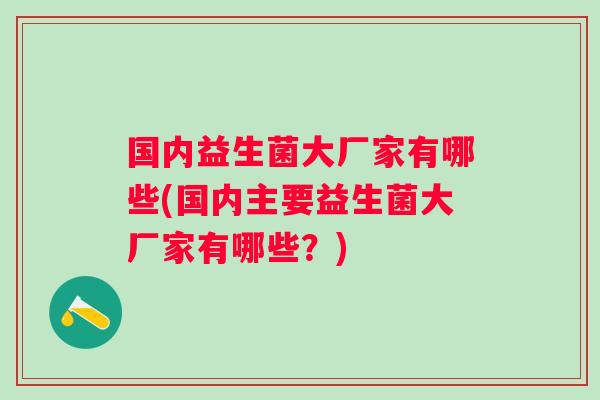 国内益生菌大厂家有哪些(国内主要益生菌大厂家有哪些？)