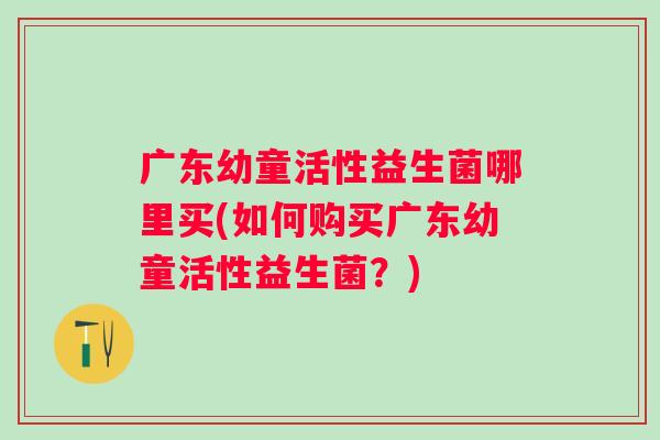 广东幼童活性益生菌哪里买(如何购买广东幼童活性益生菌？)
