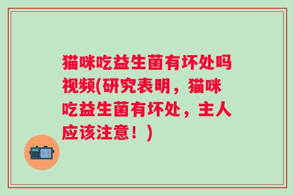 猫咪吃益生菌有坏处吗视频(研究表明,猫咪吃益生菌有坏处,主人应该注意!) 猫咪吃益生菌有坏处吗视频(研究表明,猫咪吃益生菌有坏处,主人应该注意!)